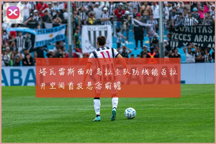 塔瓦雷斯面对乌拉圭队防线能否拉开空间首发悬念前瞻