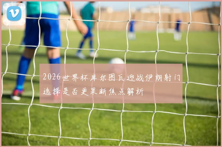 2026世界杯库尔图瓦迎战伊朗射门选择是否更果断焦点解析