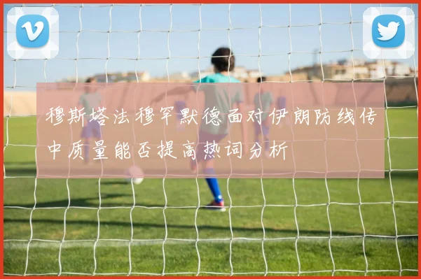 穆斯塔法穆罕默德面对伊朗防线传中质量能否提高热词分析