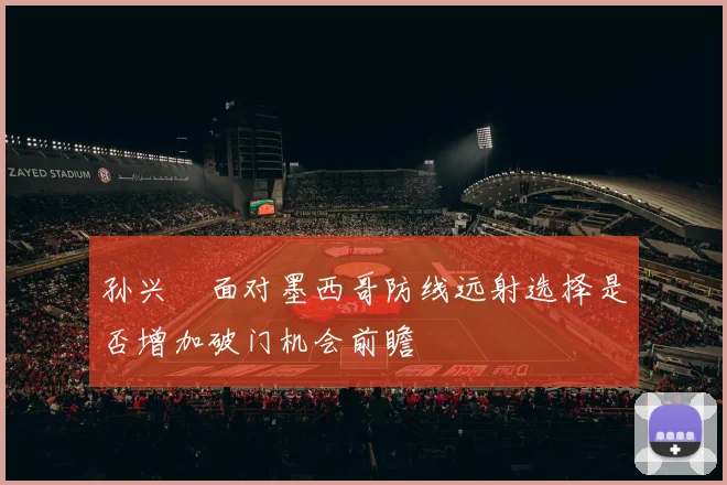 孙兴慜面对墨西哥防线远射选择是否增加破门机会前瞻