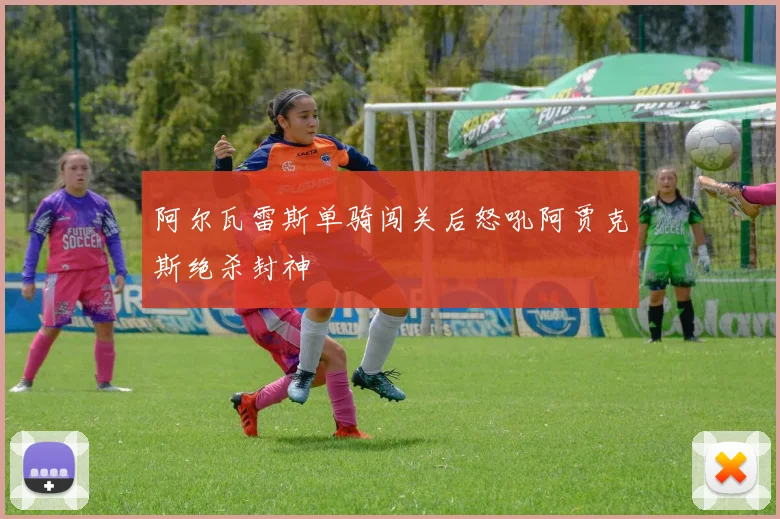 阿尔瓦雷斯单骑闯关后怒吼阿贾克斯绝杀封神