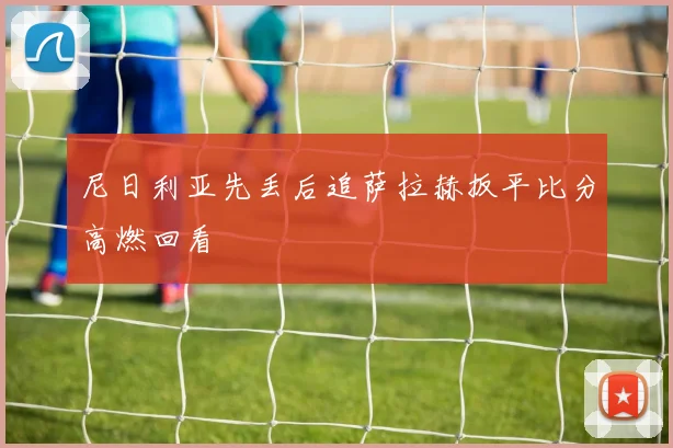 尼日利亚先丢后追萨拉赫扳平比分高燃回看
