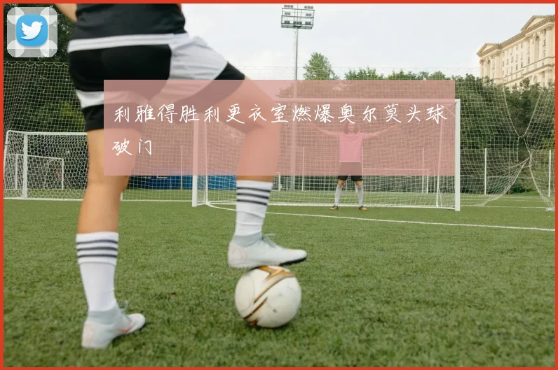 利雅得胜利更衣室燃爆奥尔莫头球破门