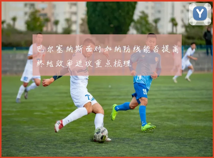 巴尔塞纳斯面对加纳防线能否提高终结效率进攻重点梳理