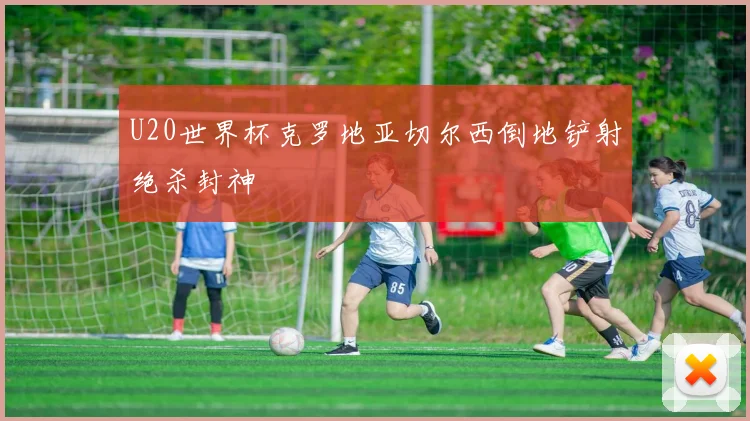 U20世界杯克罗地亚切尔西倒地铲射绝杀封神