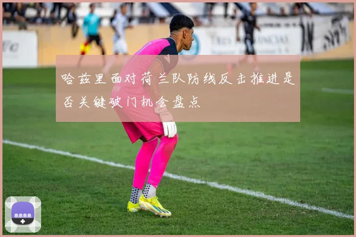 哈兹里面对荷兰队防线反击推进是否关键破门机会盘点