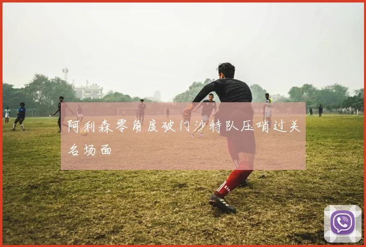 阿利森零角度破门沙特队压哨过关名场面