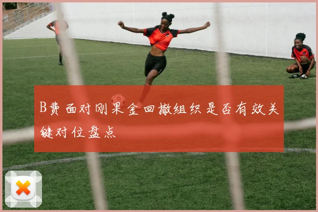 B费面对刚果金回撤组织是否有效关键对位盘点