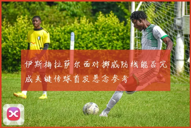 伊斯梅拉萨尔面对挪威防线能否完成关键传球首发悬念参考