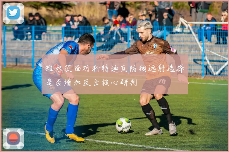 维尔茨面对科特迪瓦防线远射选择是否增加反击核心研判