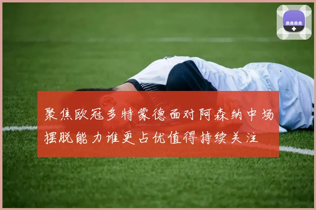 聚焦欧冠多特蒙德面对阿森纳中场摆脱能力谁更占优值得持续关注
