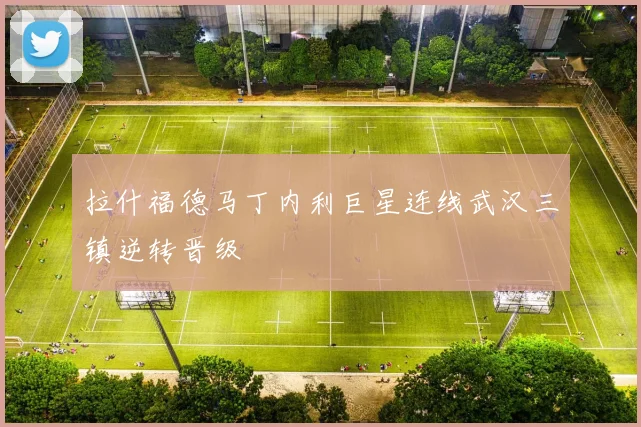 拉什福德马丁内利巨星连线武汉三镇逆转晋级