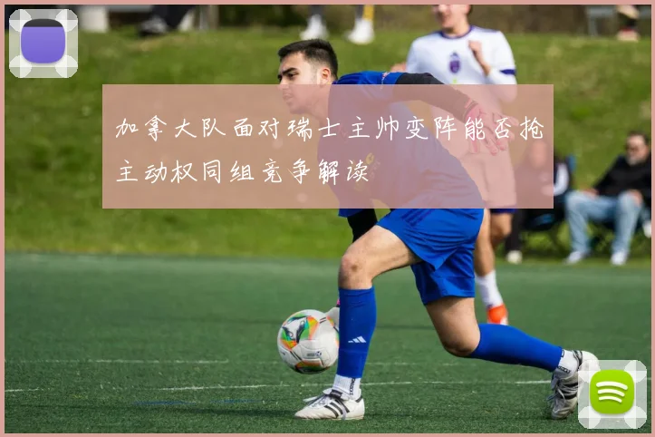 加拿大队面对瑞士主帅变阵能否抢主动权同组竞争解读