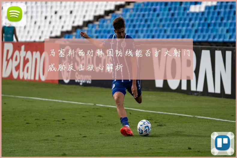 马塞科面对韩国防线能否扩大射门威胁反击核心解析