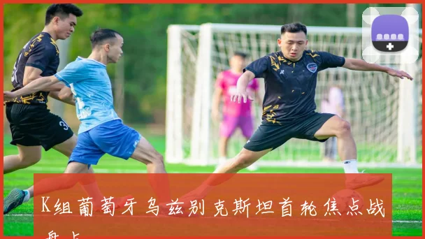 K组葡萄牙乌兹别克斯坦首轮焦点战盘点