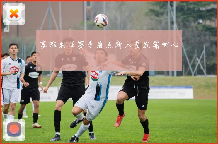 塞维利亚赛季看点新人首发需耐心