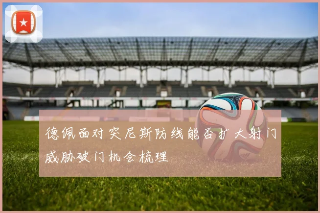 德佩面对突尼斯防线能否扩大射门威胁破门机会梳理