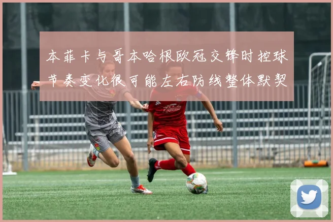 本菲卡与哥本哈根欧冠交锋时控球节奏变化很可能左右防线整体默契