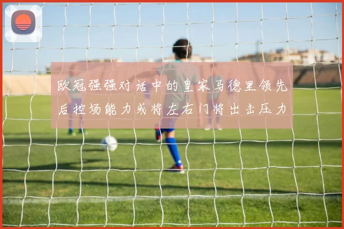 欧冠强强对话中的皇家马德里领先后控场能力或将左右门将出击压力