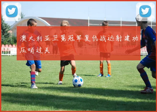 澳大利亚卫冕冠军复仇战远射建功压哨过关
