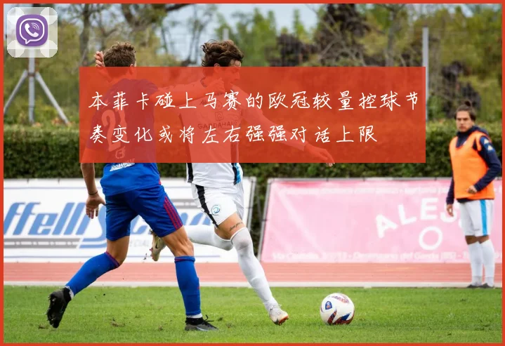 本菲卡碰上马赛的欧冠较量控球节奏变化或将左右强强对话上限