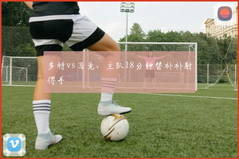 多特vs马竞，主队18分钟替补补射得手