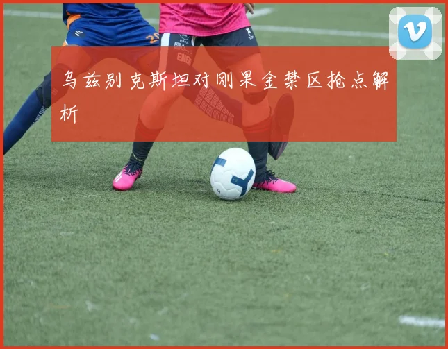 乌兹别克斯坦对刚果金禁区抢点解析