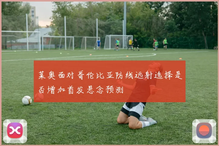 莱奥面对哥伦比亚防线远射选择是否增加首发悬念预测