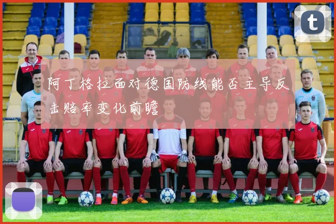 阿丁格拉面对德国防线能否主导反击赔率变化前瞻