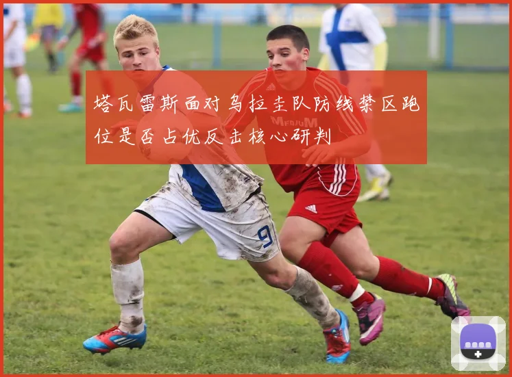 塔瓦雷斯面对乌拉圭队防线禁区跑位是否占优反击核心研判
