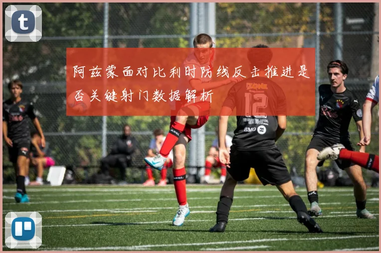 阿兹蒙面对比利时防线反击推进是否关键射门数据解析