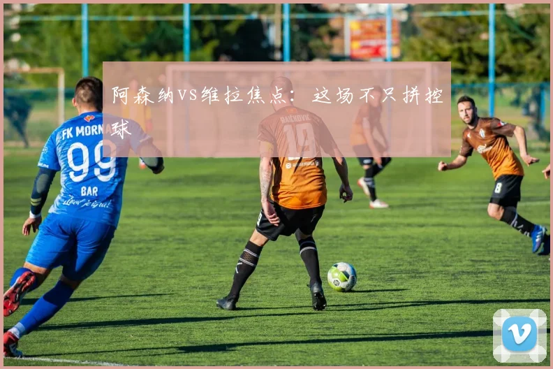 阿森纳vs维拉焦点：这场不只拼控球
