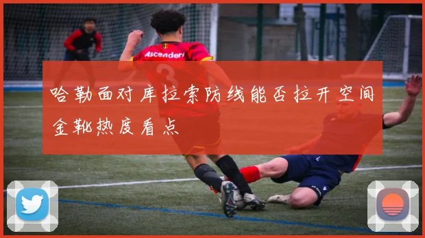 哈勒面对库拉索防线能否拉开空间金靴热度看点