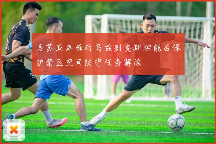 马苏亚库面对乌兹别克斯坦能否保护禁区空间防守任务解读