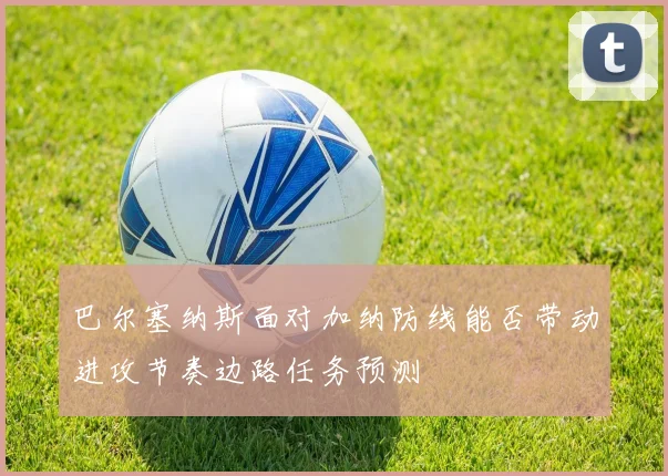 巴尔塞纳斯面对加纳防线能否带动进攻节奏边路任务预测
