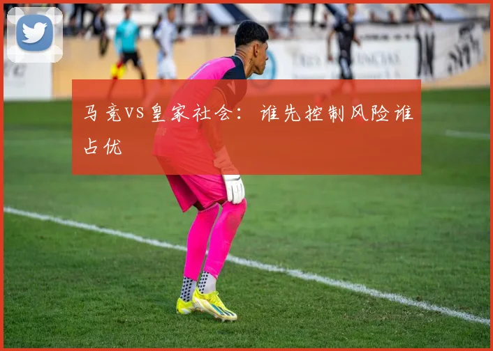 马竞vs皇家社会：谁先控制风险谁占优