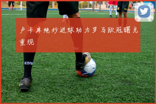 卢卡库绝妙进球助力罗马欧冠曙光重现