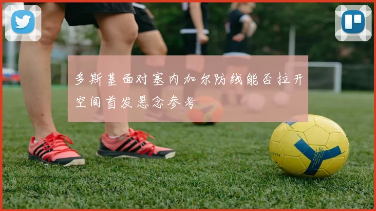 多斯基面对塞内加尔防线能否拉开空间首发悬念参考