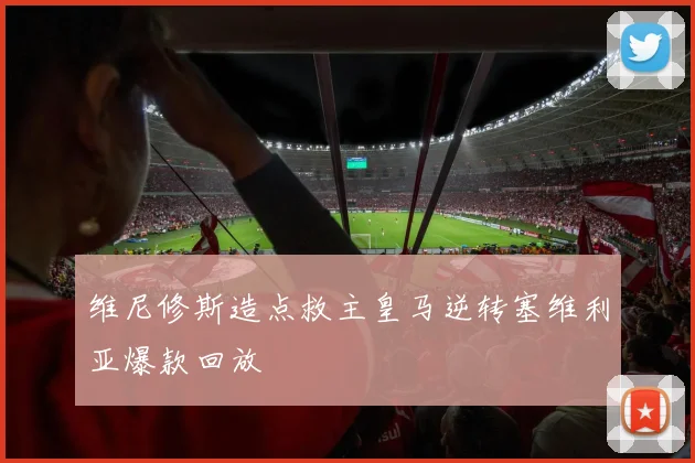 维尼修斯造点救主皇马逆转塞维利亚爆款回放