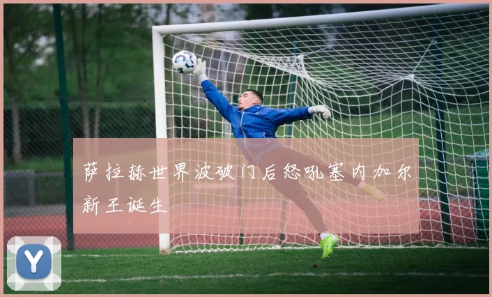 萨拉赫世界波破门后怒吼塞内加尔新王诞生