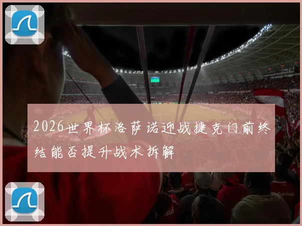 2026世界杯洛萨诺迎战捷克门前终结能否提升战术拆解