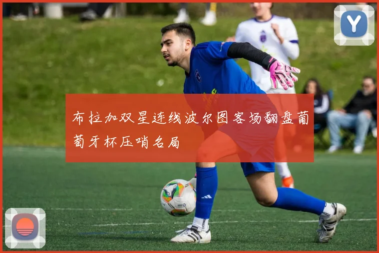 布拉加双星连线波尔图客场翻盘葡萄牙杯压哨名局