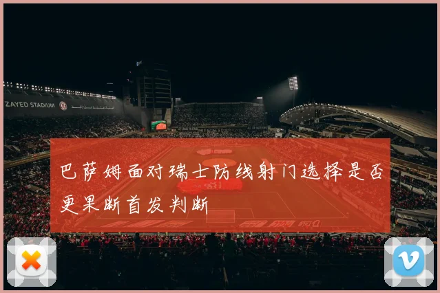 巴萨姆面对瑞士防线射门选择是否更果断首发判断